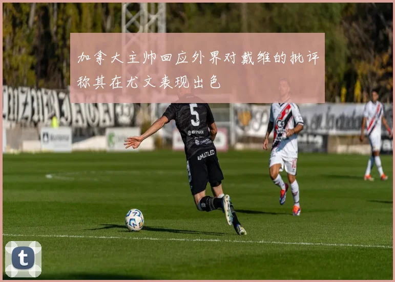 加拿大主帅回应外界对戴维的批评称其在尤文表现出色