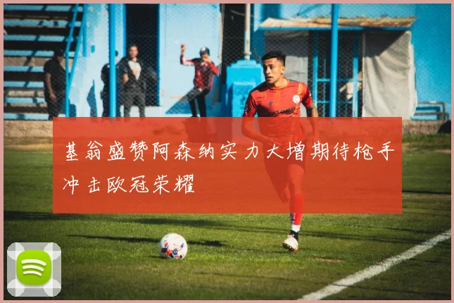 基翁盛赞阿森纳实力大增期待枪手冲击欧冠荣耀