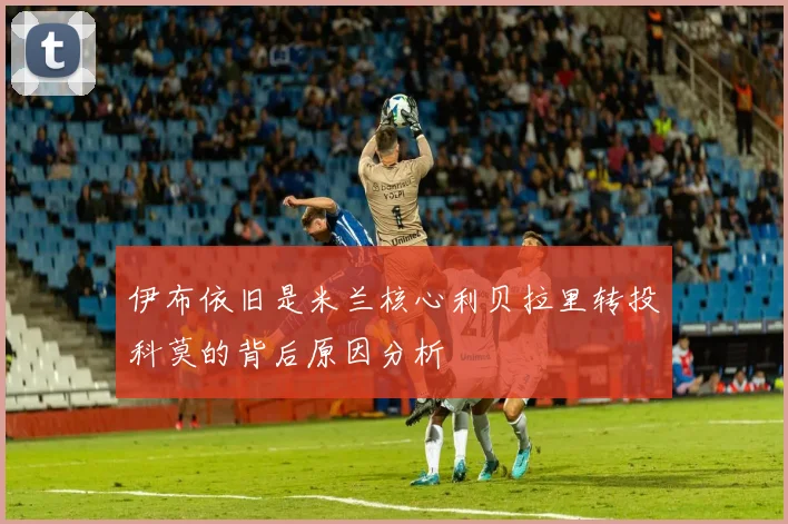 伊布依旧是米兰核心利贝拉里转投科莫的背后原因分析