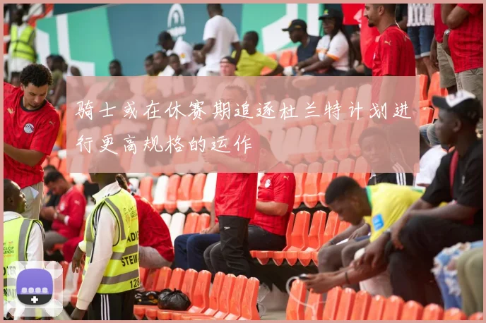 骑士或在休赛期追逐杜兰特计划进行更高规格的运作