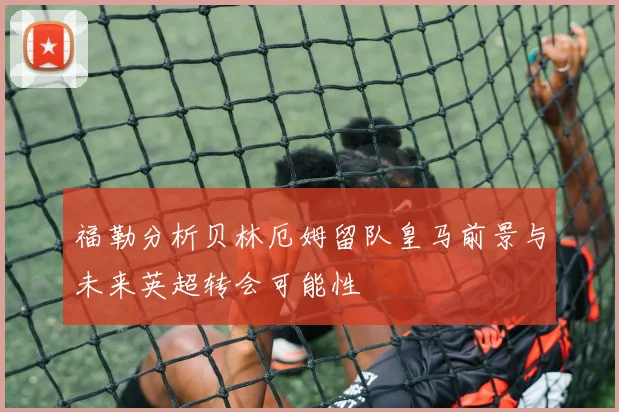 福勒分析贝林厄姆留队皇马前景与未来英超转会可能性