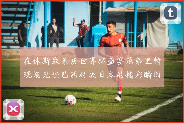 在休斯敦亲历世界杯盛宴范弗里特现场见证巴西对决日本的精彩瞬间