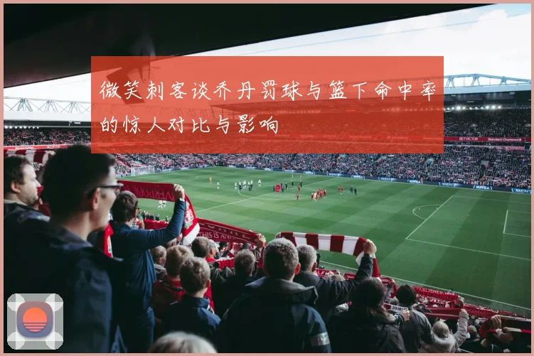 微笑刺客谈乔丹罚球与篮下命中率的惊人对比与影响