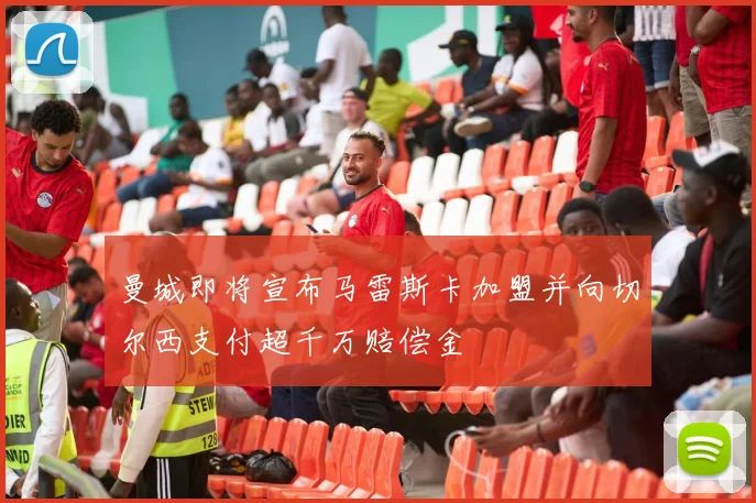 曼城即将宣布马雷斯卡加盟并向切尔西支付超千万赔偿金