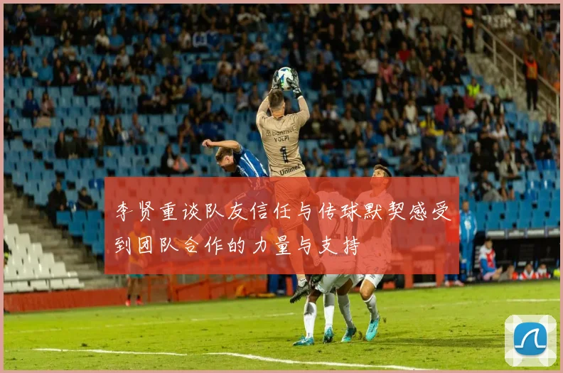 李贤重谈队友信任与传球默契感受到团队合作的力量与支持