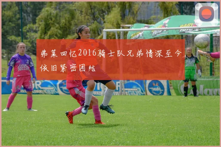 弗莱回忆2016骑士队兄弟情深至今依旧紧密团结