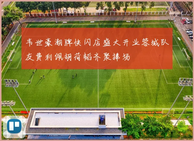 韦世豪潮牌快闪店盛大开业蓉城队友费利佩胡荷韬齐聚捧场