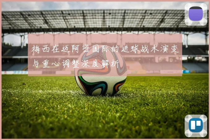 梅西在迈阿密国际的进球战术演变与重心调整深度解析