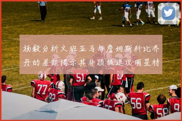 杨毅分析文班亚马与詹姆斯科比乔丹的差距揭示其非顶级进攻明星特质