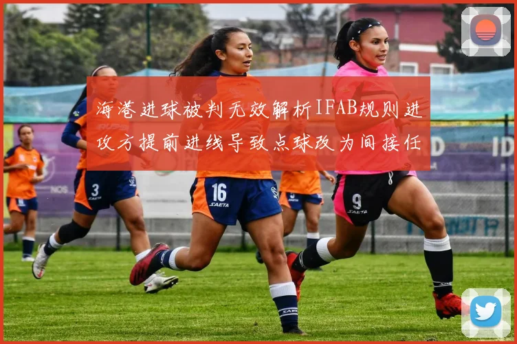 海港进球被判无效解析IFAB规则进攻方提前进线导致点球改为间接任意球