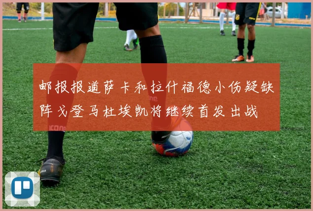 邮报报道萨卡和拉什福德小伤疑缺阵戈登马杜埃凯将继续首发出战