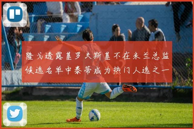 隆戈透露基罗夫斯基不在米兰总监候选名单中泰蒂成为热门人选之一