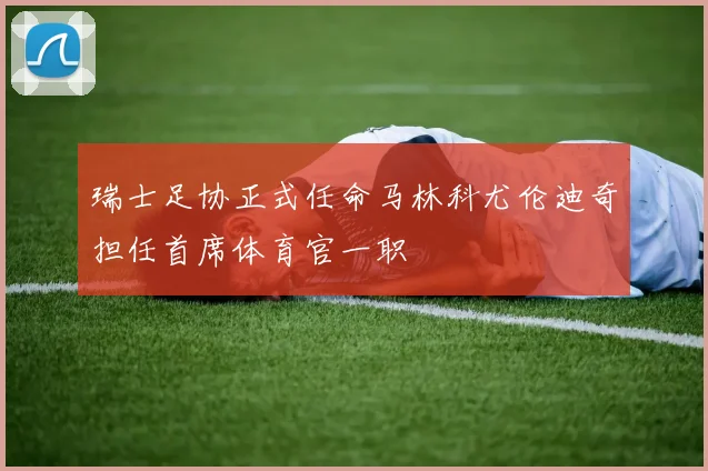 瑞士足协正式任命马林科尤伦迪奇担任首席体育官一职